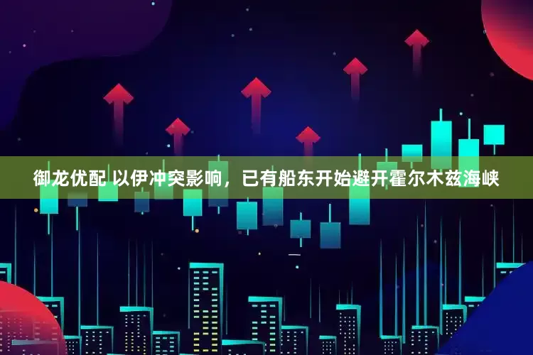 御龙优配 以伊冲突影响，已有船东开始避开霍尔木兹海峡