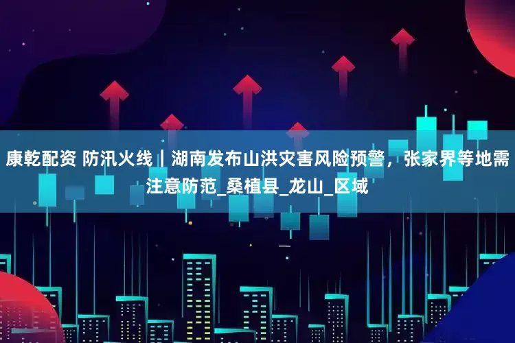 康乾配资 防汛火线｜湖南发布山洪灾害风险预警，张家界等地需注意防范_桑植县_龙山_区域