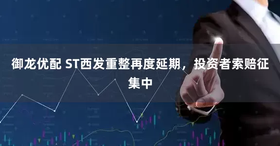 御龙优配 ST西发重整再度延期，投资者索赔征集中