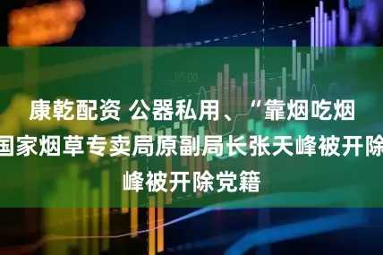 康乾配资 公器私用、“靠烟吃烟”，国家烟草专卖局原副局长张天峰被开除党籍