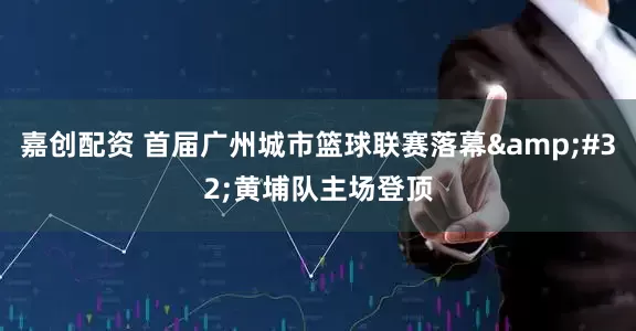 嘉创配资 首届广州城市篮球联赛落幕&#32;黄埔队主场登顶