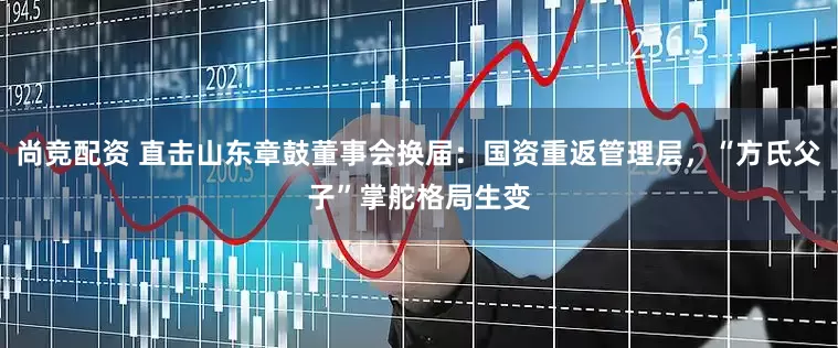 尚竞配资 直击山东章鼓董事会换届：国资重返管理层，“方氏父子”掌舵格局生变