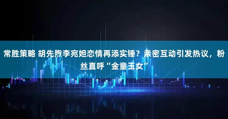 常胜策略 胡先煦李宛妲恋情再添实锤？亲密互动引发热议，粉丝直呼“金童玉女”